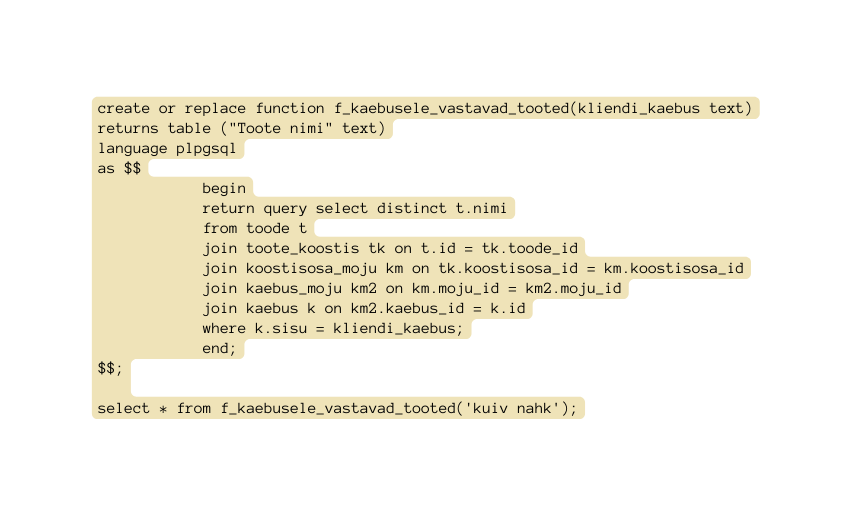 create or replace function f kaebusele vastavad tooted kliendi kaebus text returns table Toote nimi text language plpgsql as begin return query select distinct t nimi from toode t join toote koostis tk on t id tk toode id join koostisosa moju km on tk koostisosa id km koostisosa id join kaebus moju km2 on km moju id km2 moju id join kaebus k on km2 kaebus id k id where k sisu kliendi kaebus end select from f kaebusele vastavad tooted kuiv nahk