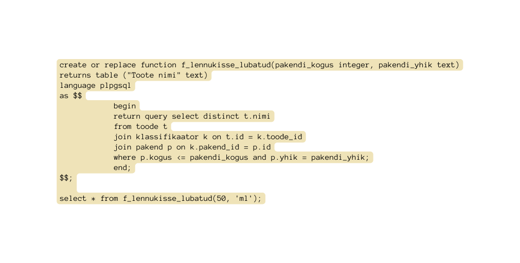 create or replace function f lennukisse lubatud pakendi kogus integer pakendi yhik text returns table Toote nimi text language plpgsql as begin return query select distinct t nimi from toode t join klassifikaator k on t id k toode id join pakend p on k pakend id p id where p kogus pakendi kogus and p yhik pakendi yhik end select from f lennukisse lubatud 50 ml